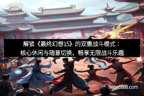 解锁《最终幻想15》的双重战斗模式：核心休闲与随意切换，畅享无限战斗乐趣